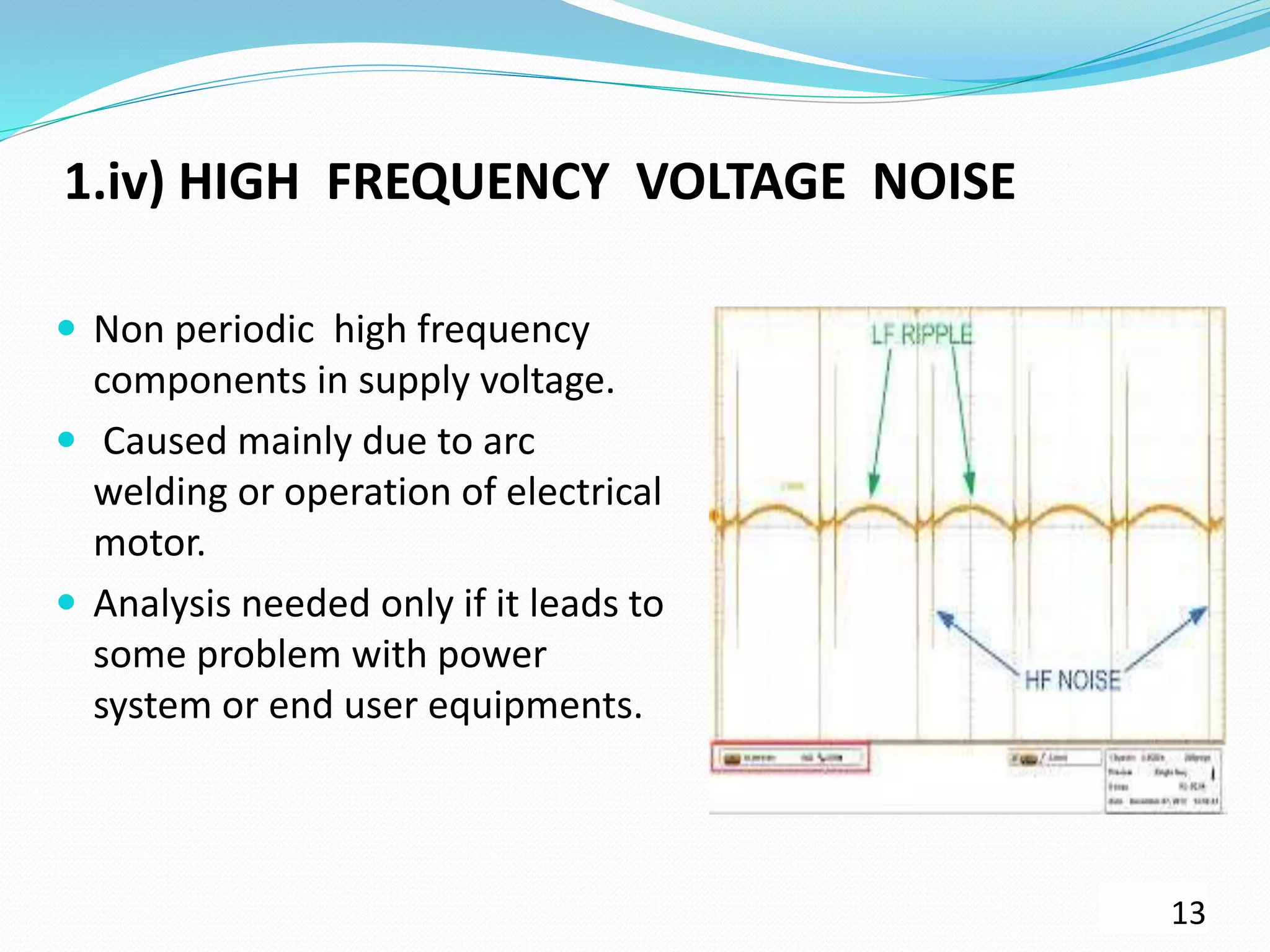 1.iv) HIGH FREQUENCY VOLTAGE NOISE
 Non periodic high frequency
components in supply voltage.
 Caused mainly due to arc
welding or operation of electrical
motor.
 Analysis needed only if it leads to
some problem with power
system or end user equipments.
13
 