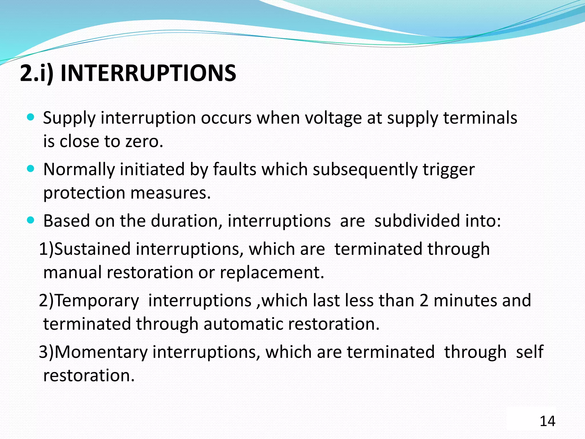 2.i) INTERRUPTIONS
 Supply interruption occurs when voltage at supply terminals
is close to zero.
 Normally initiated by faults which subsequently trigger
protection measures.
 Based on the duration, interruptions are subdivided into:
1)Sustained interruptions, which are terminated through
manual restoration or replacement.
2)Temporary interruptions ,which last less than 2 minutes and
terminated through automatic restoration.
3)Momentary interruptions, which are terminated through self
restoration.
14
 