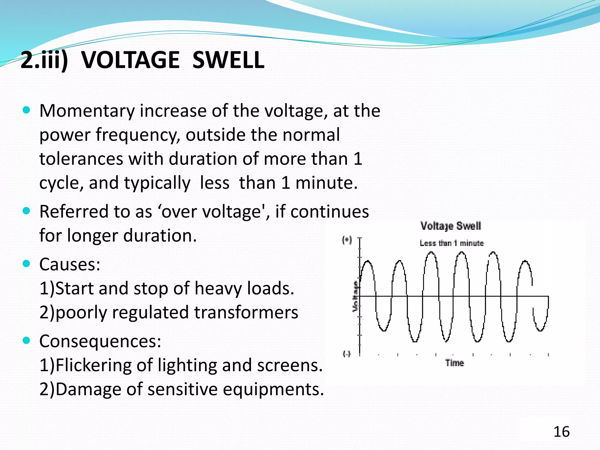 2.iii) VOLTAGE SWELL
 Momentary increase of the voltage, at the
power frequency, outside the normal
tolerances with duration of more than 1
cycle, and typically less than 1 minute.
 Referred to as ‘over voltage', if continues
for longer duration.
 Causes:
1)Start and stop of heavy loads.
2)poorly regulated transformers
 Consequences:
1)Flickering of lighting and screens.
2)Damage of sensitive equipments.
16
 