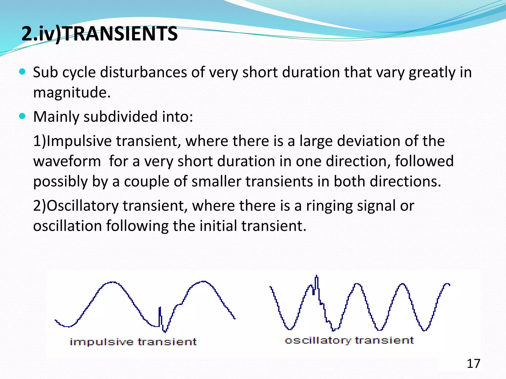 2.iv)TRANSIENTS
 Sub cycle disturbances of very short duration that vary greatly in
magnitude.
 Mainly subdivided into:
1)Impulsive transient, where there is a large deviation of the
waveform for a very short duration in one direction, followed
possibly by a couple of smaller transients in both directions.
2)Oscillatory transient, where there is a ringing signal or
oscillation following the initial transient.
17
 