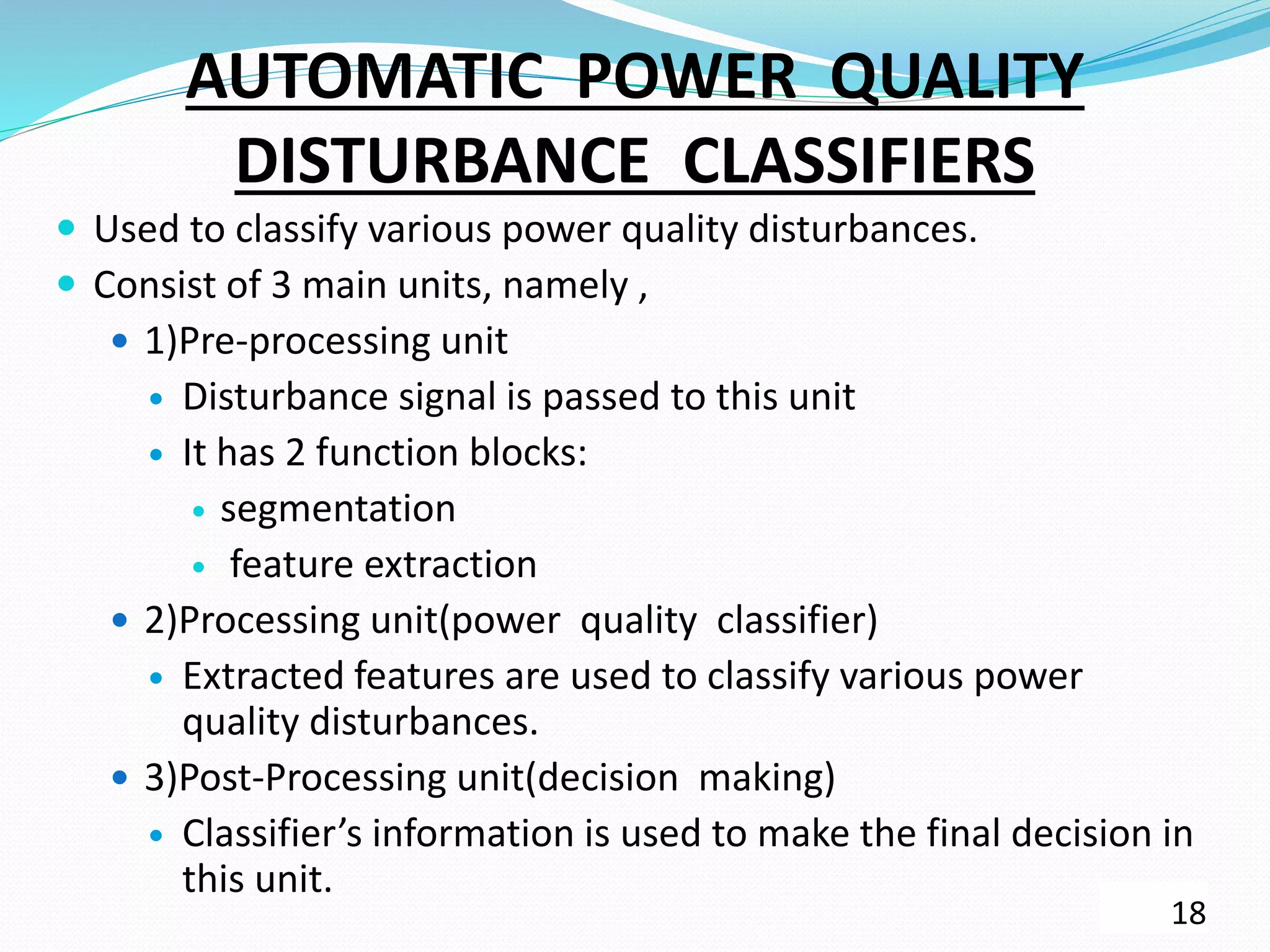 AUTOMATIC POWER QUALITY
DISTURBANCE CLASSIFIERS
 Used to classify various power quality disturbances.
 Consist of 3 main units, namely ,
 1)Pre-processing unit
 Disturbance signal is passed to this unit
 It has 2 function blocks:
 segmentation
 feature extraction
 2)Processing unit(power quality classifier)
 Extracted features are used to classify various power
quality disturbances.
 3)Post-Processing unit(decision making)
 Classifier’s information is used to make the final decision in
this unit.
18
 