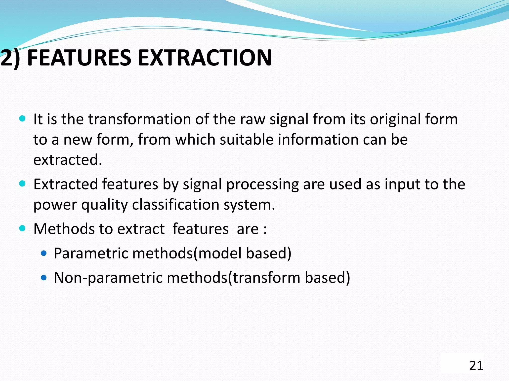 2) FEATURES EXTRACTION
 It is the transformation of the raw signal from its original form
to a new form, from which suitable information can be
extracted.
 Extracted features by signal processing are used as input to the
power quality classification system.
 Methods to extract features are :
 Parametric methods(model based)
 Non-parametric methods(transform based)
21
 