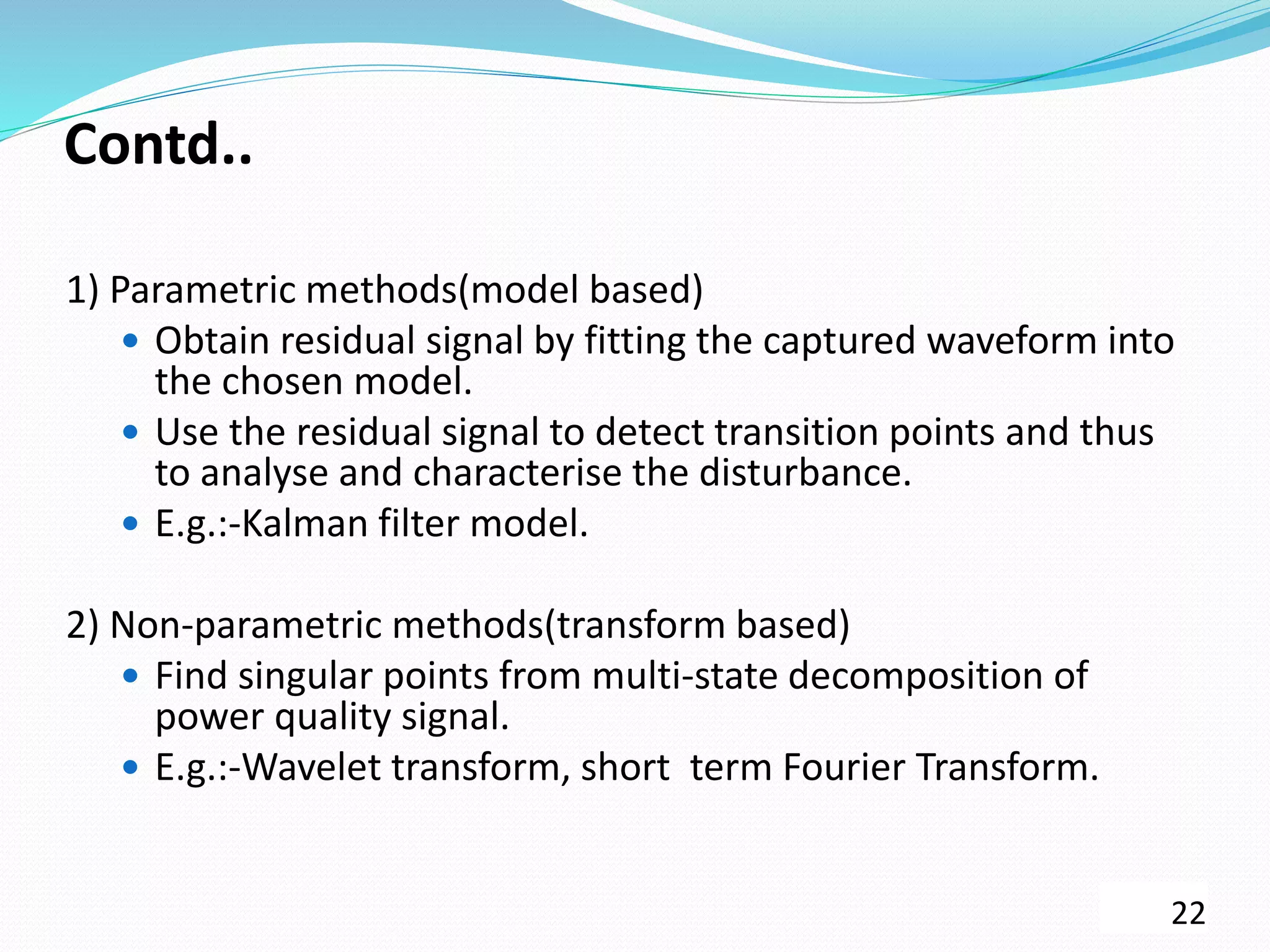 Contd..
1) Parametric methods(model based)
 Obtain residual signal by fitting the captured waveform into
the chosen model.
 Use the residual signal to detect transition points and thus
to analyse and characterise the disturbance.
 E.g.:-Kalman filter model.
2) Non-parametric methods(transform based)
 Find singular points from multi-state decomposition of
power quality signal.
 E.g.:-Wavelet transform, short term Fourier Transform.
22
 