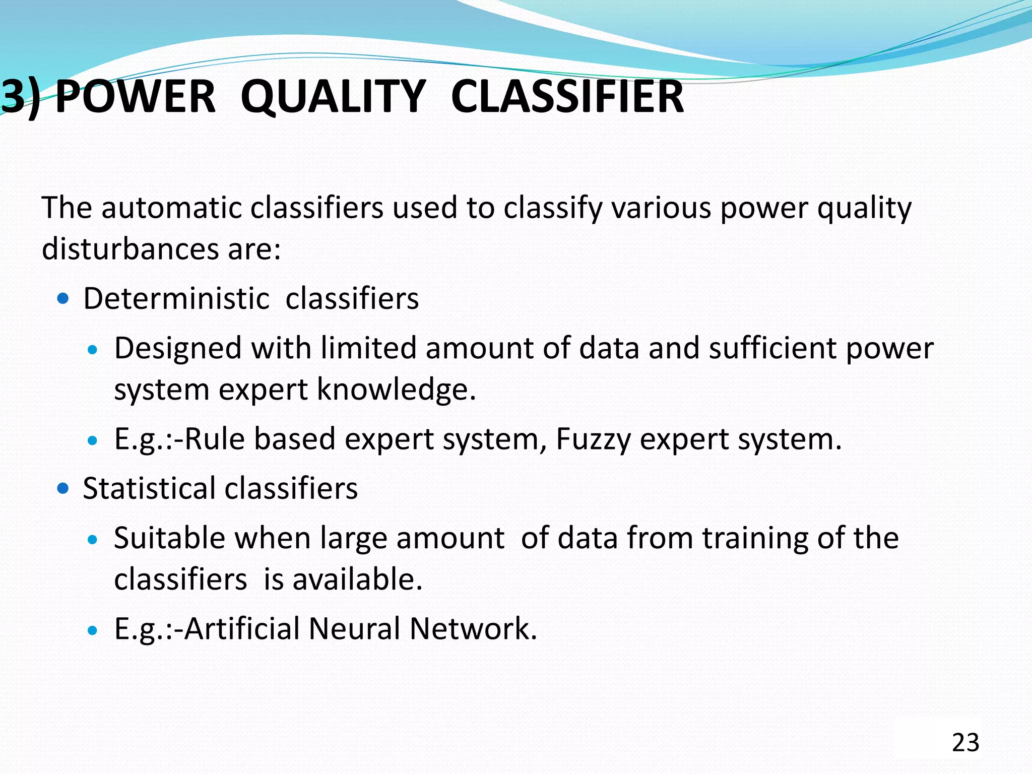 3) POWER QUALITY CLASSIFIER
The automatic classifiers used to classify various power quality
disturbances are:
 Deterministic classifiers
 Designed with limited amount of data and sufficient power
system expert knowledge.
 E.g.:-Rule based expert system, Fuzzy expert system.
 Statistical classifiers
 Suitable when large amount of data from training of the
classifiers is available.
 E.g.:-Artificial Neural Network.
23
 