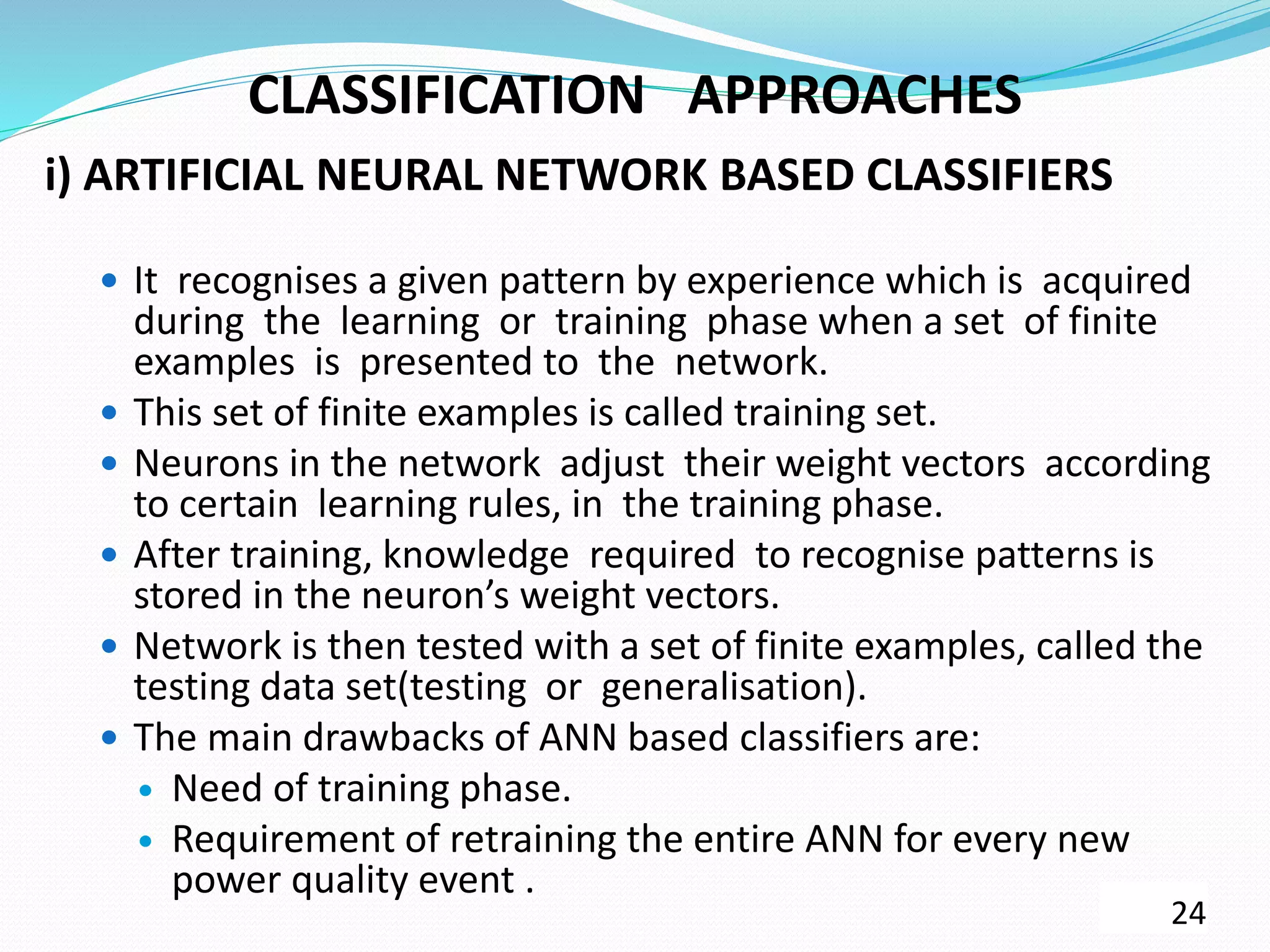 CLASSIFICATION APPROACHES
i) ARTIFICIAL NEURAL NETWORK BASED CLASSIFIERS
 It recognises a given pattern by experience which is acquired
during the learning or training phase when a set of finite
examples is presented to the network.
 This set of finite examples is called training set.
 Neurons in the network adjust their weight vectors according
to certain learning rules, in the training phase.
 After training, knowledge required to recognise patterns is
stored in the neuron’s weight vectors.
 Network is then tested with a set of finite examples, called the
testing data set(testing or generalisation).
 The main drawbacks of ANN based classifiers are:
 Need of training phase.
 Requirement of retraining the entire ANN for every new
power quality event .
24
 