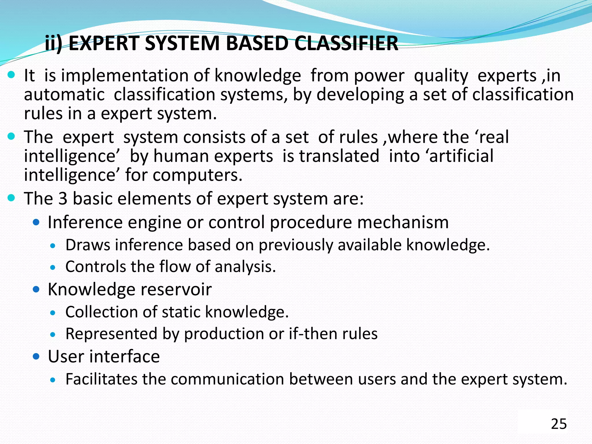 ii) EXPERT SYSTEM BASED CLASSIFIER
 It is implementation of knowledge from power quality experts ,in
automatic classification systems, by developing a set of classification
rules in a expert system.
 The expert system consists of a set of rules ,where the ‘real
intelligence’ by human experts is translated into ‘artificial
intelligence’ for computers.
 The 3 basic elements of expert system are:
 Inference engine or control procedure mechanism
 Draws inference based on previously available knowledge.
 Controls the flow of analysis.
 Knowledge reservoir
 Collection of static knowledge.
 Represented by production or if-then rules
 User interface
 Facilitates the communication between users and the expert system.
25
 