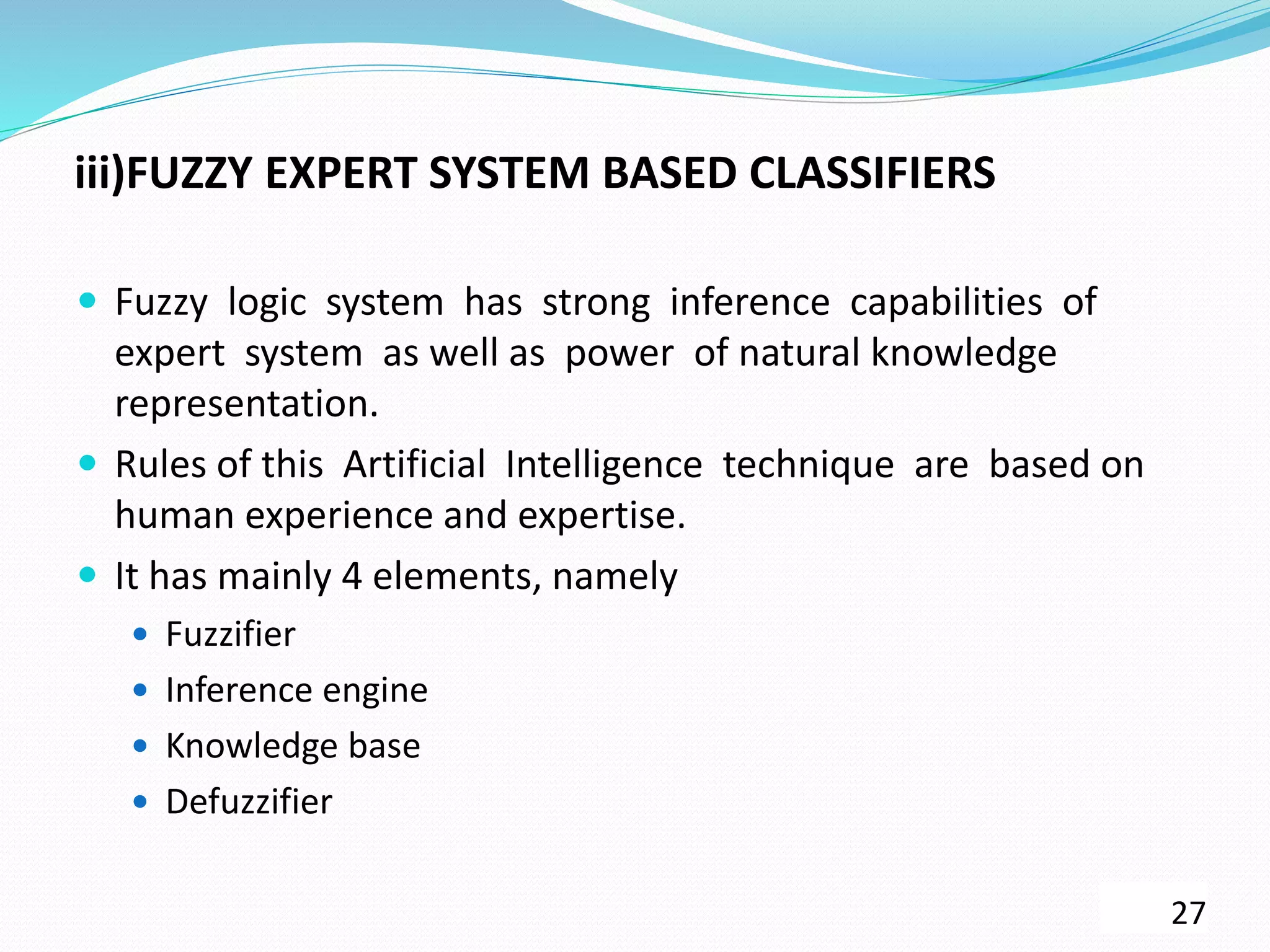 iii)FUZZY EXPERT SYSTEM BASED CLASSIFIERS
 Fuzzy logic system has strong inference capabilities of
expert system as well as power of natural knowledge
representation.
 Rules of this Artificial Intelligence technique are based on
human experience and expertise.
 It has mainly 4 elements, namely
 Fuzzifier
 Inference engine
 Knowledge base
 Defuzzifier
27
 