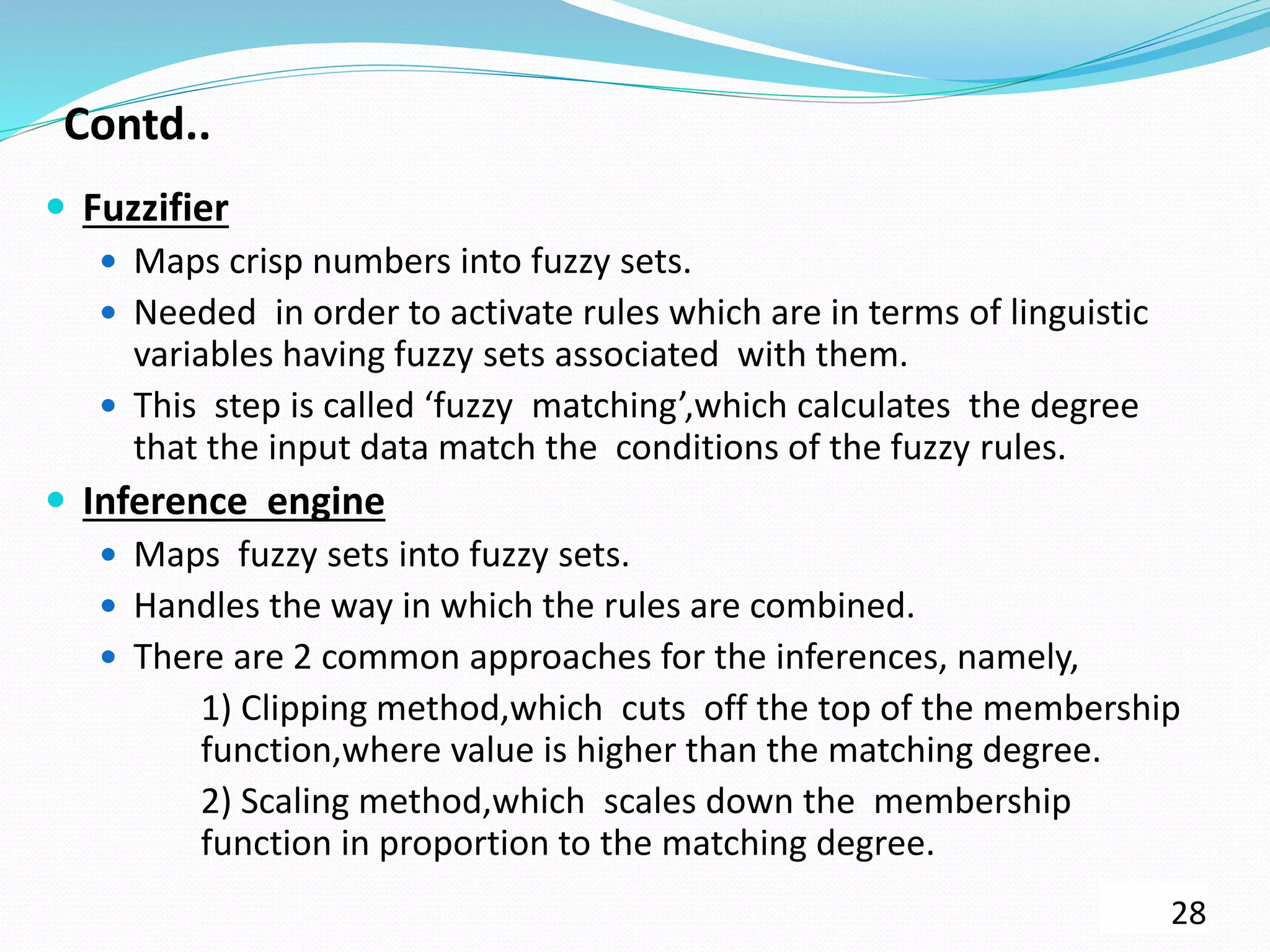 Contd..
 Fuzzifier
 Maps crisp numbers into fuzzy sets.
 Needed in order to activate rules which are in terms of linguistic
variables having fuzzy sets associated with them.
 This step is called ‘fuzzy matching’,which calculates the degree
that the input data match the conditions of the fuzzy rules.
 Inference engine
 Maps fuzzy sets into fuzzy sets.
 Handles the way in which the rules are combined.
 There are 2 common approaches for the inferences, namely,
1) Clipping method,which cuts off the top of the membership
function,where value is higher than the matching degree.
2) Scaling method,which scales down the membership
function in proportion to the matching degree.
28
 