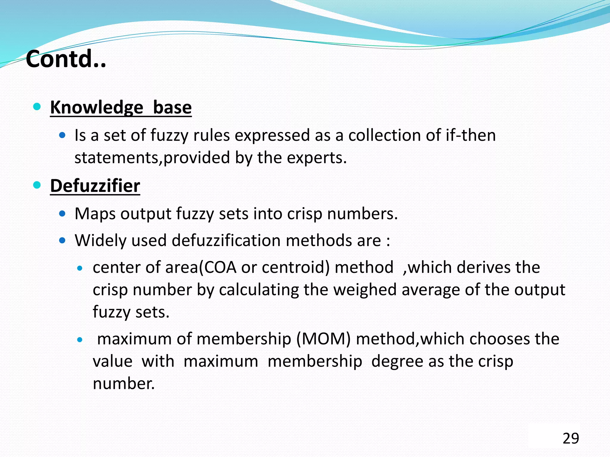 Contd..
 Knowledge base
 Is a set of fuzzy rules expressed as a collection of if-then
statements,provided by the experts.
 Defuzzifier
 Maps output fuzzy sets into crisp numbers.
 Widely used defuzzification methods are :
 center of area(COA or centroid) method ,which derives the
crisp number by calculating the weighed average of the output
fuzzy sets.
 maximum of membership (MOM) method,which chooses the
value with maximum membership degree as the crisp
number.
29
 