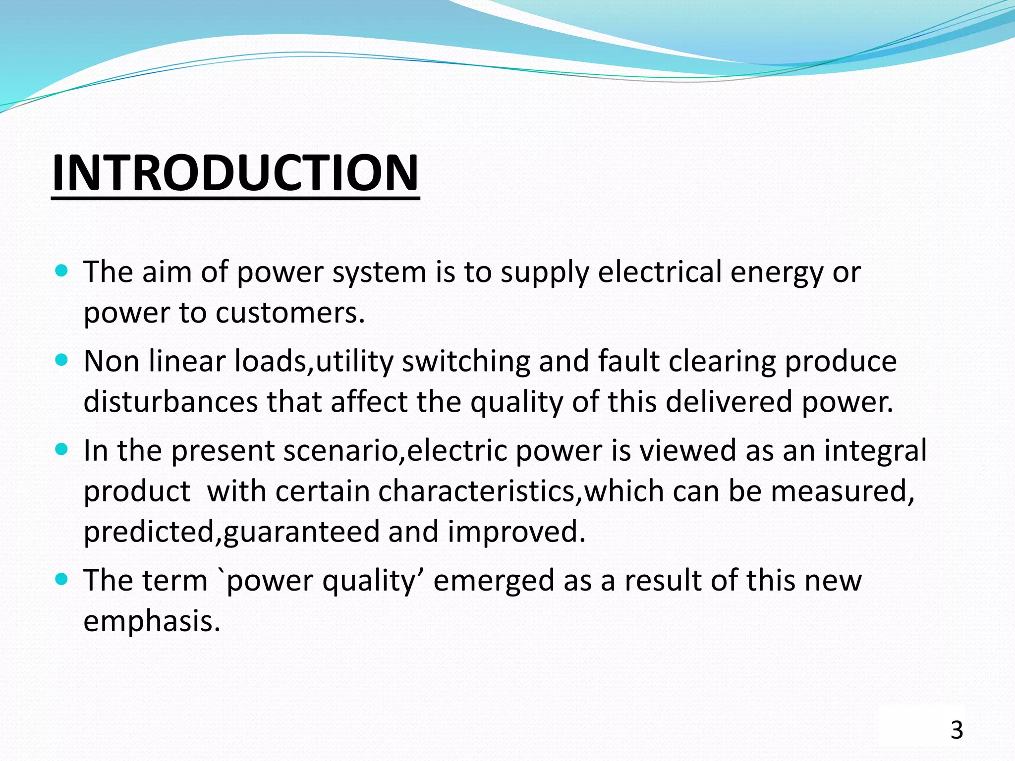 INTRODUCTION
 The aim of power system is to supply electrical energy or
power to customers.
 Non linear loads,utility switching and fault clearing produce
disturbances that affect the quality of this delivered power.
 In the present scenario,electric power is viewed as an integral
product with certain characteristics,which can be measured,
predicted,guaranteed and improved.
 The term `power quality’ emerged as a result of this new
emphasis.
3
 