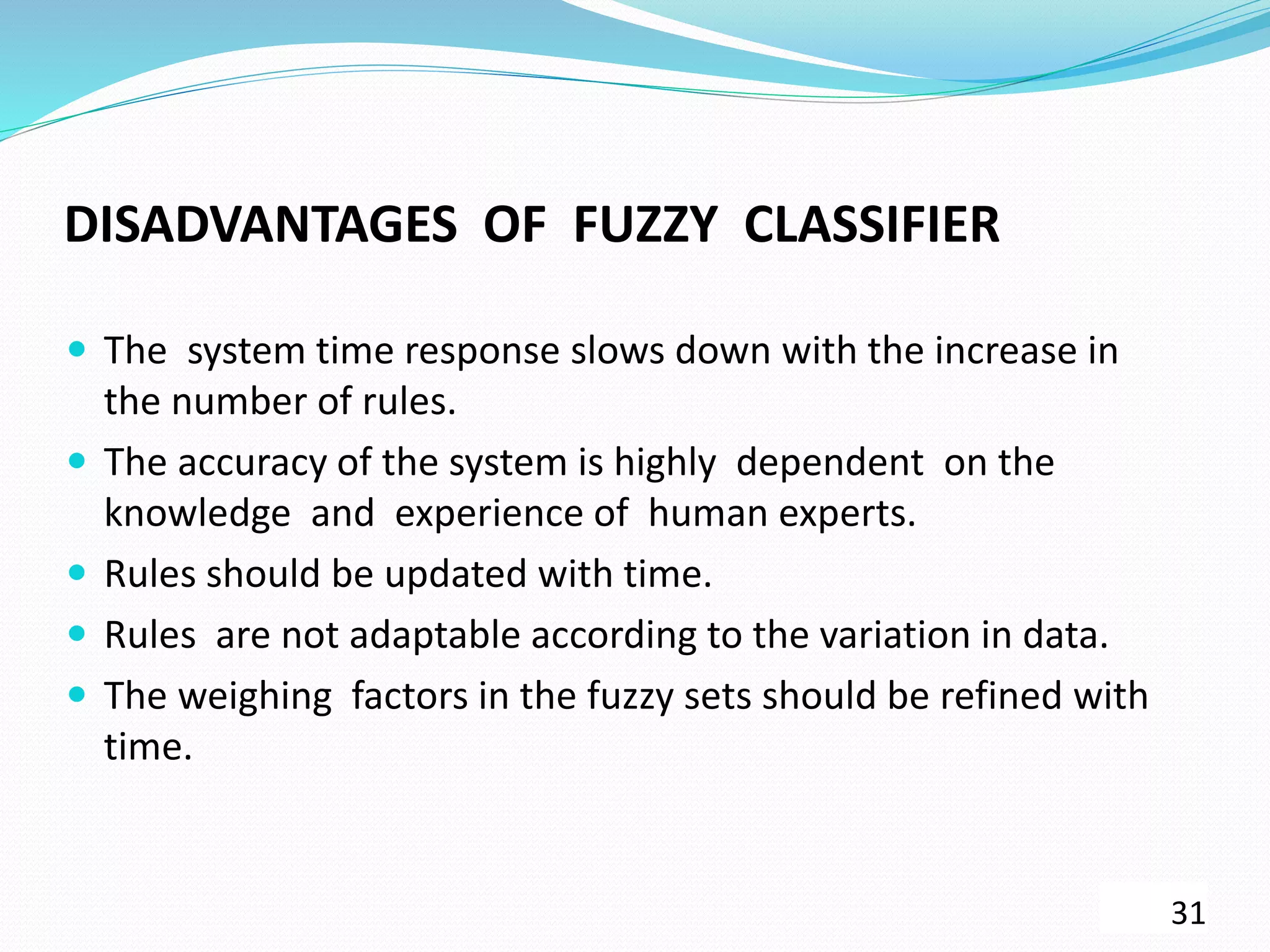 DISADVANTAGES OF FUZZY CLASSIFIER
 The system time response slows down with the increase in
the number of rules.
 The accuracy of the system is highly dependent on the
knowledge and experience of human experts.
 Rules should be updated with time.
 Rules are not adaptable according to the variation in data.
 The weighing factors in the fuzzy sets should be refined with
time.
31
 