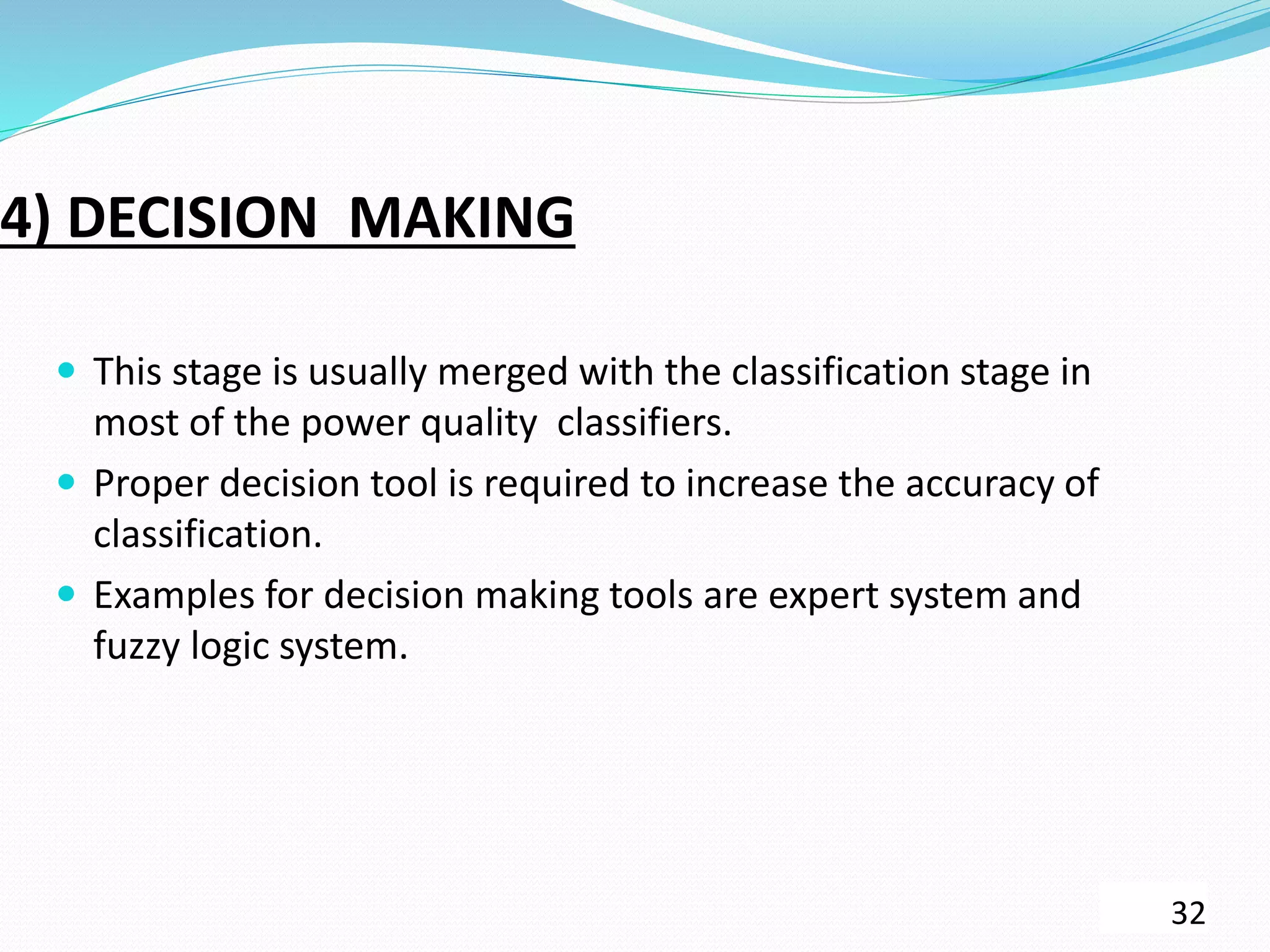 4) DECISION MAKING
 This stage is usually merged with the classification stage in
most of the power quality classifiers.
 Proper decision tool is required to increase the accuracy of
classification.
 Examples for decision making tools are expert system and
fuzzy logic system.
32
 