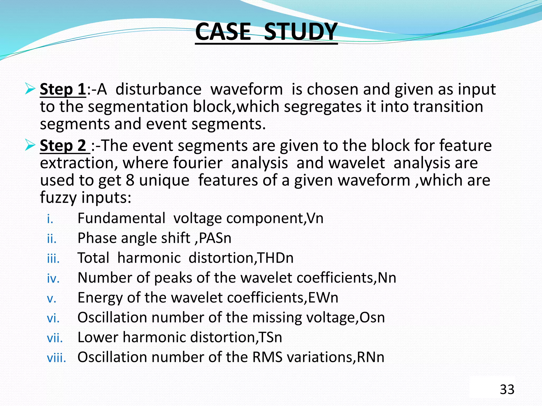 CASE STUDY
 Step 1:-A disturbance waveform is chosen and given as input
to the segmentation block,which segregates it into transition
segments and event segments.
 Step 2 :-The event segments are given to the block for feature
extraction, where fourier analysis and wavelet analysis are
used to get 8 unique features of a given waveform ,which are
fuzzy inputs:
i. Fundamental voltage component,Vn
ii. Phase angle shift ,PASn
iii. Total harmonic distortion,THDn
iv. Number of peaks of the wavelet coefficients,Nn
v. Energy of the wavelet coefficients,EWn
vi. Oscillation number of the missing voltage,Osn
vii. Lower harmonic distortion,TSn
viii. Oscillation number of the RMS variations,RNn
33
 