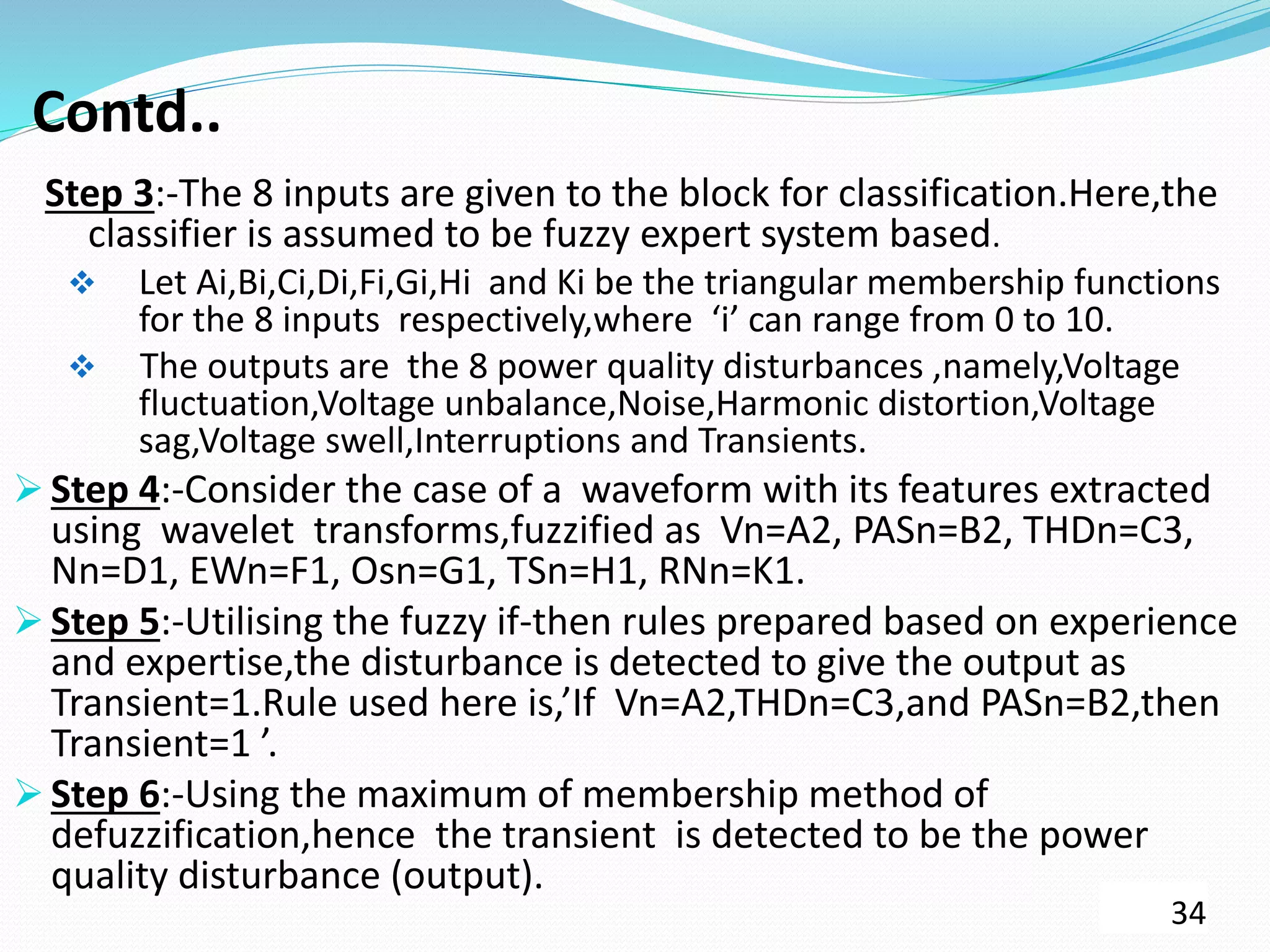 Contd..
Step 3:-The 8 inputs are given to the block for classification.Here,the
classifier is assumed to be fuzzy expert system based.
 Let Ai,Bi,Ci,Di,Fi,Gi,Hi and Ki be the triangular membership functions
for the 8 inputs respectively,where ‘i’ can range from 0 to 10.
 The outputs are the 8 power quality disturbances ,namely,Voltage
fluctuation,Voltage unbalance,Noise,Harmonic distortion,Voltage
sag,Voltage swell,Interruptions and Transients.
 Step 4:-Consider the case of a waveform with its features extracted
using wavelet transforms,fuzzified as Vn=A2, PASn=B2, THDn=C3,
Nn=D1, EWn=F1, Osn=G1, TSn=H1, RNn=K1.
 Step 5:-Utilising the fuzzy if-then rules prepared based on experience
and expertise,the disturbance is detected to give the output as
Transient=1.Rule used here is,’If Vn=A2,THDn=C3,and PASn=B2,then
Transient=1 ’.
 Step 6:-Using the maximum of membership method of
defuzzification,hence the transient is detected to be the power
quality disturbance (output).
34
 
