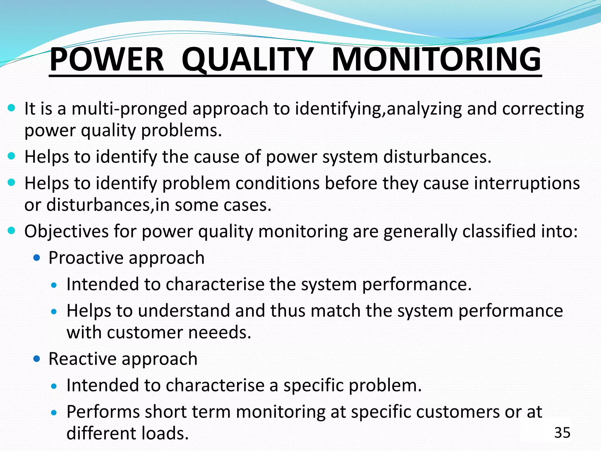 POWER QUALITY MONITORING
 It is a multi-pronged approach to identifying,analyzing and correcting
power quality problems.
 Helps to identify the cause of power system disturbances.
 Helps to identify problem conditions before they cause interruptions
or disturbances,in some cases.
 Objectives for power quality monitoring are generally classified into:
 Proactive approach
 Intended to characterise the system performance.
 Helps to understand and thus match the system performance
with customer neeeds.
 Reactive approach
 Intended to characterise a specific problem.
 Performs short term monitoring at specific customers or at
different loads. 35
 