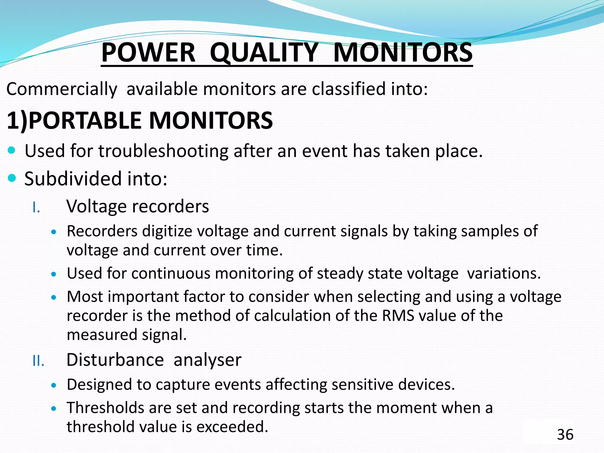 POWER QUALITY MONITORS
Commercially available monitors are classified into:
1)PORTABLE MONITORS
 Used for troubleshooting after an event has taken place.
 Subdivided into:
I. Voltage recorders
 Recorders digitize voltage and current signals by taking samples of
voltage and current over time.
 Used for continuous monitoring of steady state voltage variations.
 Most important factor to consider when selecting and using a voltage
recorder is the method of calculation of the RMS value of the
measured signal.
II. Disturbance analyser
 Designed to capture events affecting sensitive devices.
 Thresholds are set and recording starts the moment when a
threshold value is exceeded. 36
 