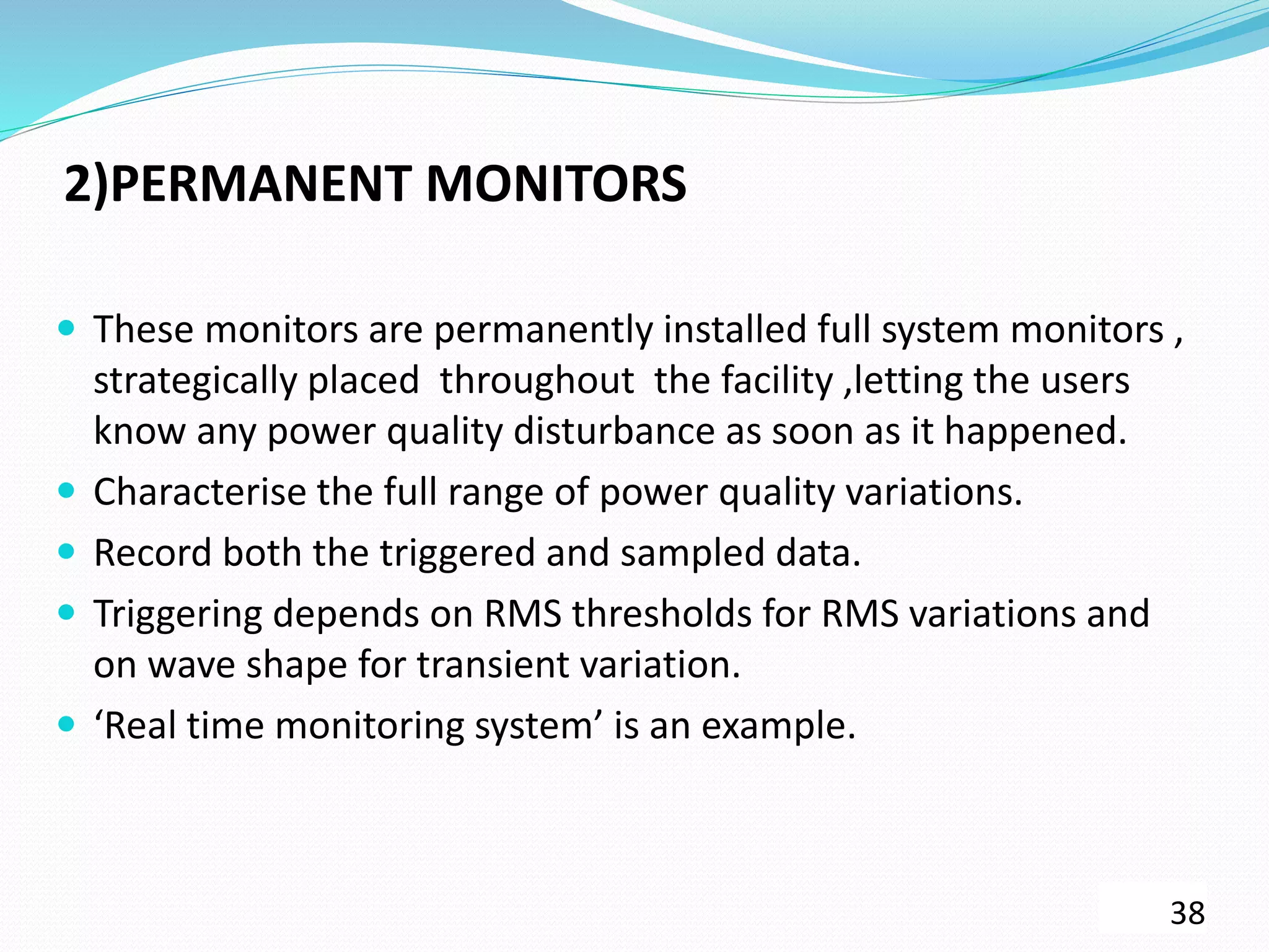 2)PERMANENT MONITORS
 These monitors are permanently installed full system monitors ,
strategically placed throughout the facility ,letting the users
know any power quality disturbance as soon as it happened.
 Characterise the full range of power quality variations.
 Record both the triggered and sampled data.
 Triggering depends on RMS thresholds for RMS variations and
on wave shape for transient variation.
 ‘Real time monitoring system’ is an example.
38
 