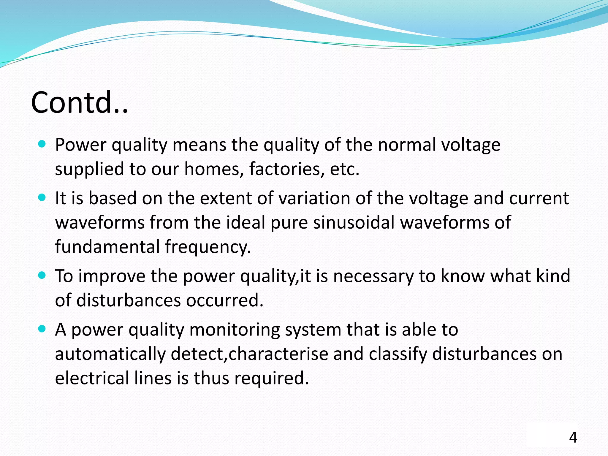 Contd..
 Power quality means the quality of the normal voltage
supplied to our homes, factories, etc.
 It is based on the extent of variation of the voltage and current
waveforms from the ideal pure sinusoidal waveforms of
fundamental frequency.
 To improve the power quality,it is necessary to know what kind
of disturbances occurred.
 A power quality monitoring system that is able to
automatically detect,characterise and classify disturbances on
electrical lines is thus required.
4
 