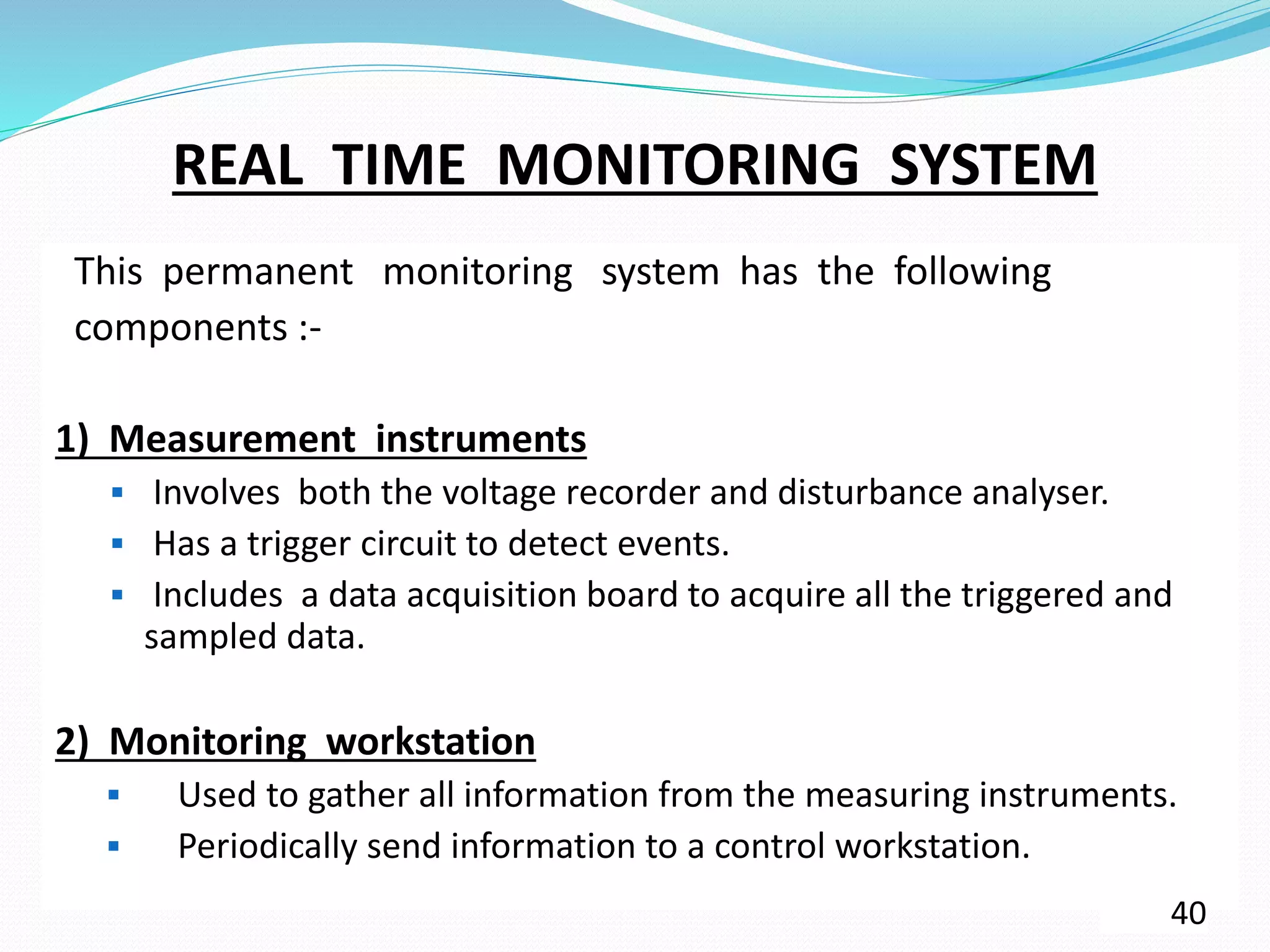 REAL TIME MONITORING SYSTEM
This permanent monitoring system has the following
components :-
1) Measurement instruments
 Involves both the voltage recorder and disturbance analyser.
 Has a trigger circuit to detect events.
 Includes a data acquisition board to acquire all the triggered and
sampled data.
2) Monitoring workstation
 Used to gather all information from the measuring instruments.
 Periodically send information to a control workstation.
40
 
