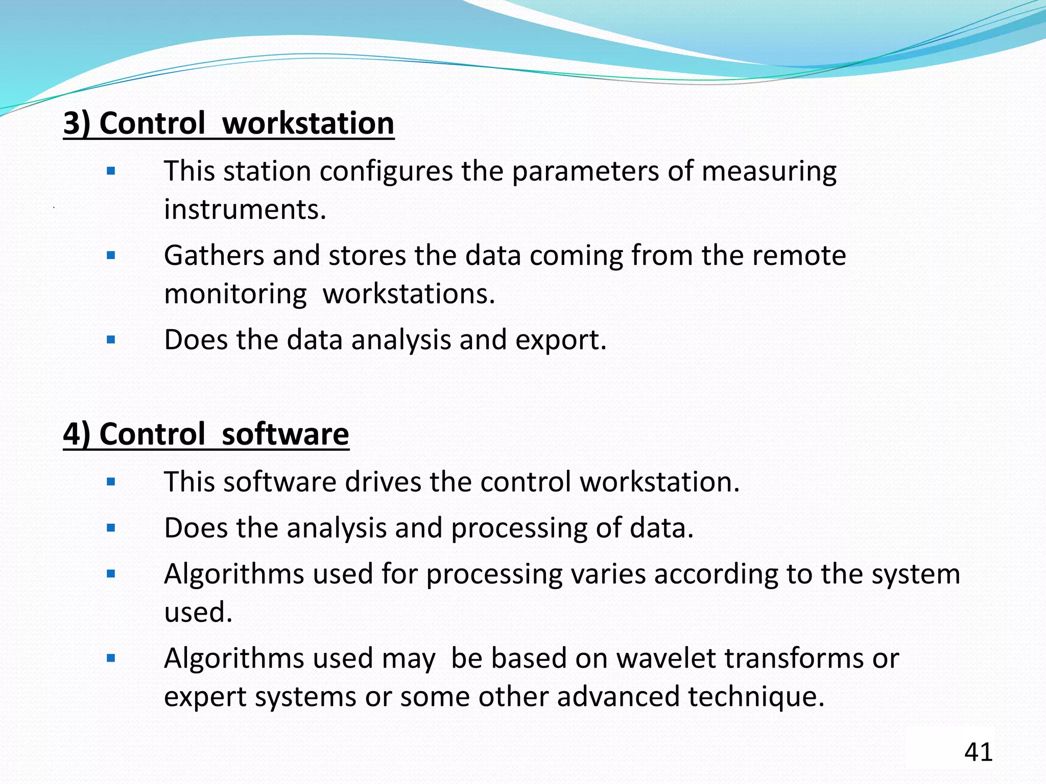 .
3) Control workstation
 This station configures the parameters of measuring
instruments.
 Gathers and stores the data coming from the remote
monitoring workstations.
 Does the data analysis and export.
4) Control software
 This software drives the control workstation.
 Does the analysis and processing of data.
 Algorithms used for processing varies according to the system
used.
 Algorithms used may be based on wavelet transforms or
expert systems or some other advanced technique.
41
 