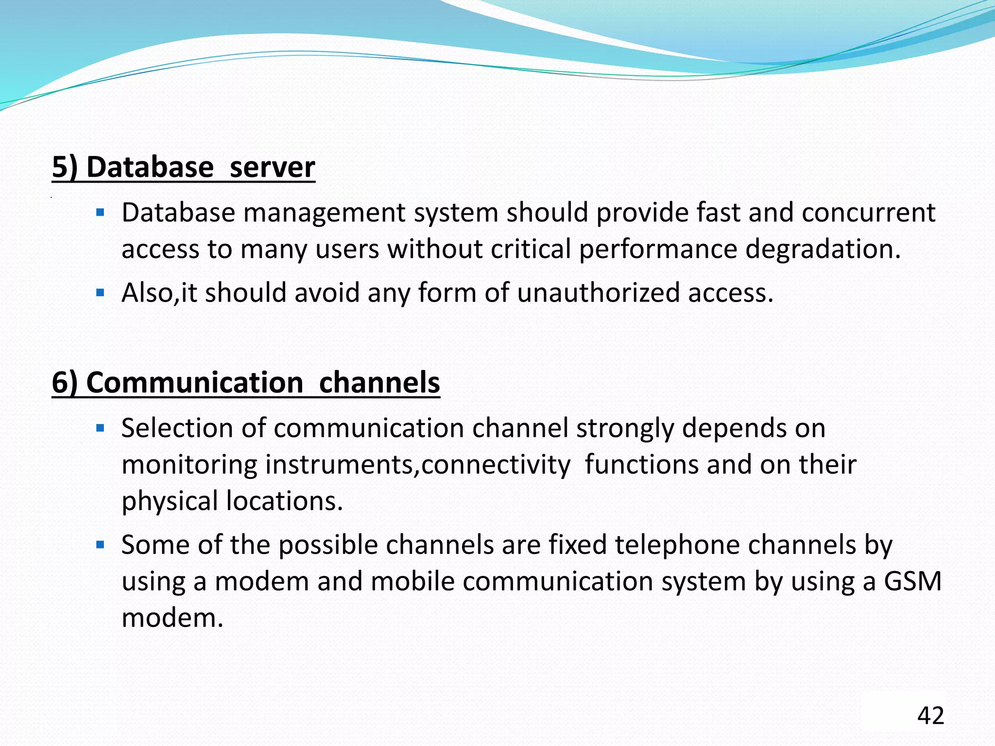 .
5) Database server
 Database management system should provide fast and concurrent
access to many users without critical performance degradation.
 Also,it should avoid any form of unauthorized access.
6) Communication channels
 Selection of communication channel strongly depends on
monitoring instruments,connectivity functions and on their
physical locations.
 Some of the possible channels are fixed telephone channels by
using a modem and mobile communication system by using a GSM
modem.
42
 