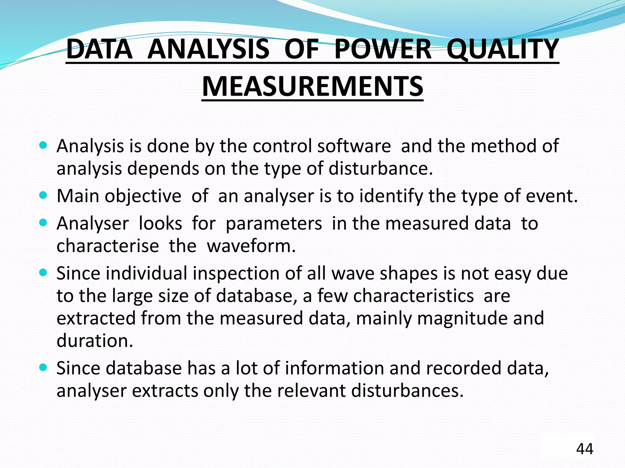 DATA ANALYSIS OF POWER QUALITY
MEASUREMENTS
 Analysis is done by the control software and the method of
analysis depends on the type of disturbance.
 Main objective of an analyser is to identify the type of event.
 Analyser looks for parameters in the measured data to
characterise the waveform.
 Since individual inspection of all wave shapes is not easy due
to the large size of database, a few characteristics are
extracted from the measured data, mainly magnitude and
duration.
 Since database has a lot of information and recorded data,
analyser extracts only the relevant disturbances.
44
 
