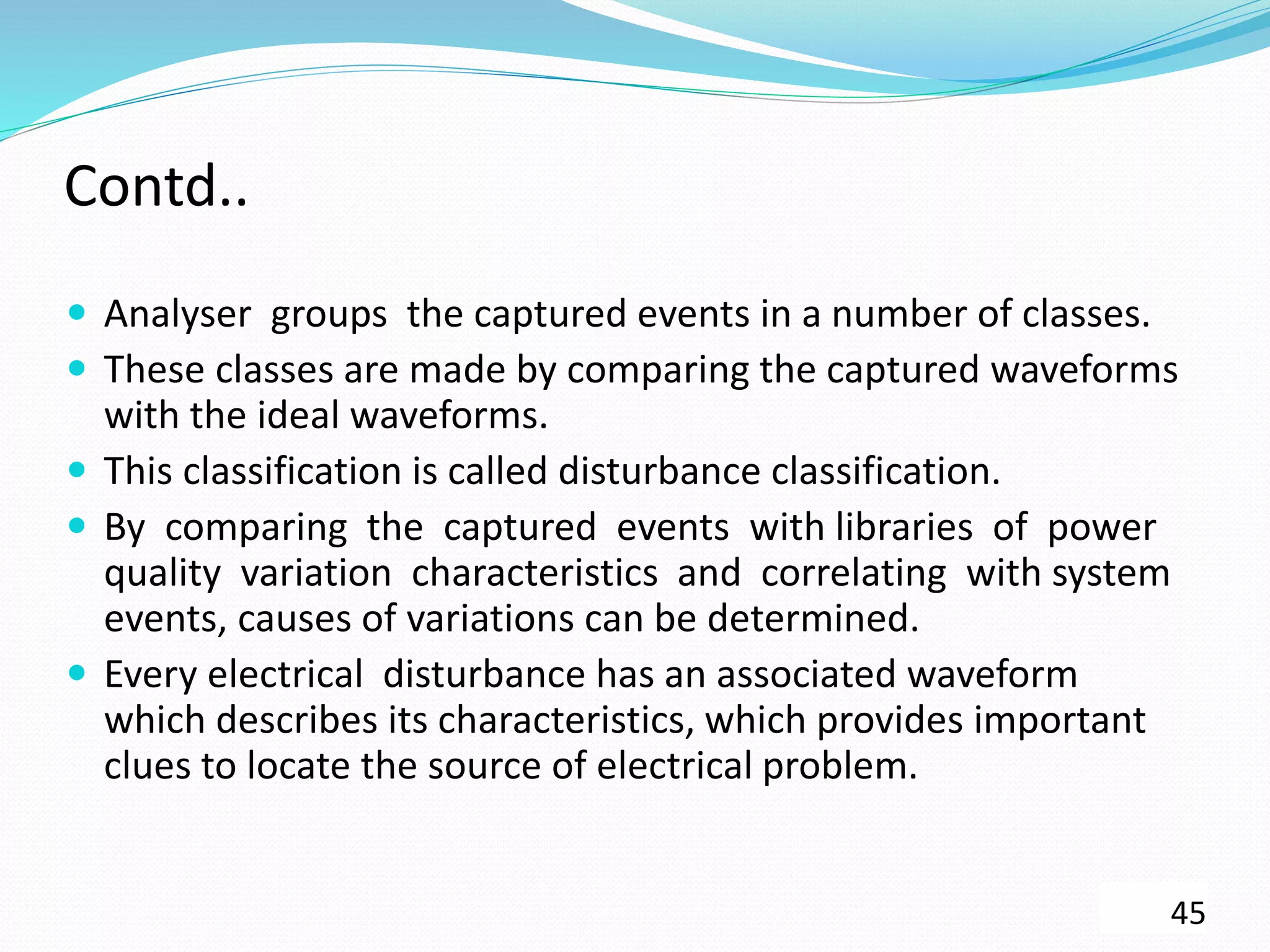 Contd..
 Analyser groups the captured events in a number of classes.
 These classes are made by comparing the captured waveforms
with the ideal waveforms.
 This classification is called disturbance classification.
 By comparing the captured events with libraries of power
quality variation characteristics and correlating with system
events, causes of variations can be determined.
 Every electrical disturbance has an associated waveform
which describes its characteristics, which provides important
clues to locate the source of electrical problem.
45
 