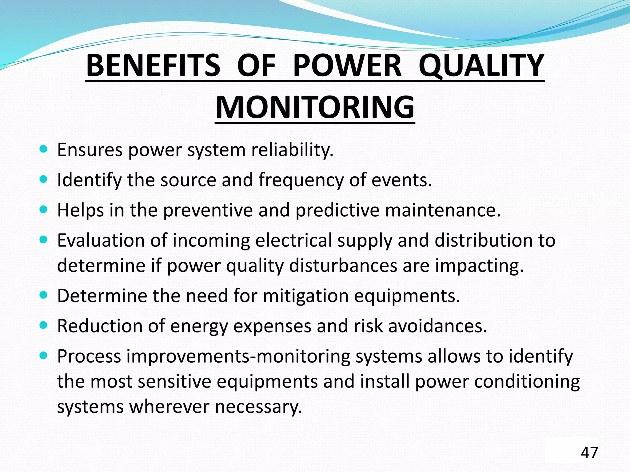 BENEFITS OF POWER QUALITY
MONITORING
 Ensures power system reliability.
 Identify the source and frequency of events.
 Helps in the preventive and predictive maintenance.
 Evaluation of incoming electrical supply and distribution to
determine if power quality disturbances are impacting.
 Determine the need for mitigation equipments.
 Reduction of energy expenses and risk avoidances.
 Process improvements-monitoring systems allows to identify
the most sensitive equipments and install power conditioning
systems wherever necessary.
47
 