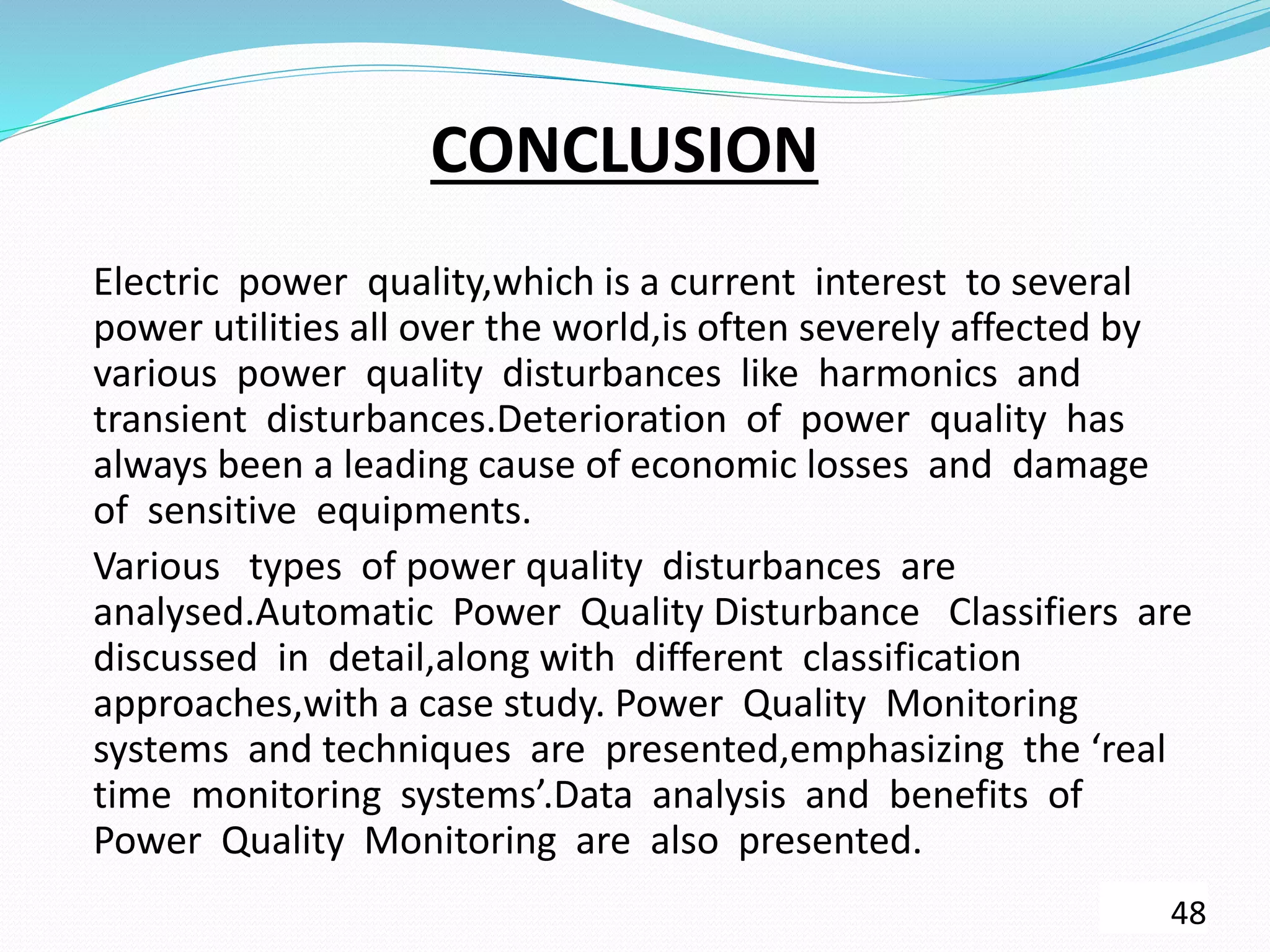 CONCLUSION
Electric power quality,which is a current interest to several
power utilities all over the world,is often severely affected by
various power quality disturbances like harmonics and
transient disturbances.Deterioration of power quality has
always been a leading cause of economic losses and damage
of sensitive equipments.
Various types of power quality disturbances are
analysed.Automatic Power Quality Disturbance Classifiers are
discussed in detail,along with different classification
approaches,with a case study. Power Quality Monitoring
systems and techniques are presented,emphasizing the ‘real
time monitoring systems’.Data analysis and benefits of
Power Quality Monitoring are also presented.
48
 