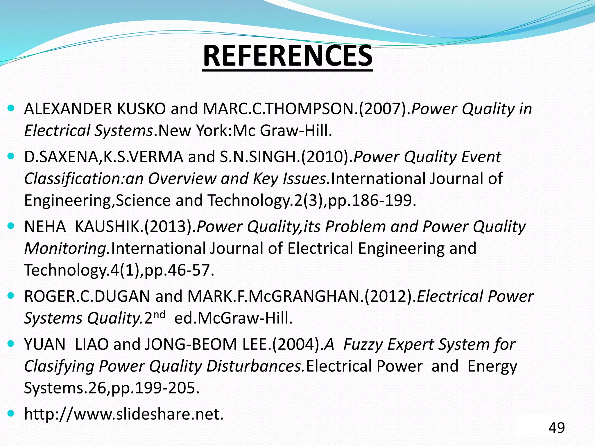 REFERENCES
 ALEXANDER KUSKO and MARC.C.THOMPSON.(2007).Power Quality in
Electrical Systems.New York:Mc Graw-Hill.
 D.SAXENA,K.S.VERMA and S.N.SINGH.(2010).Power Quality Event
Classification:an Overview and Key Issues.International Journal of
Engineering,Science and Technology.2(3),pp.186-199.
 NEHA KAUSHIK.(2013).Power Quality,its Problem and Power Quality
Monitoring.International Journal of Electrical Engineering and
Technology.4(1),pp.46-57.
 ROGER.C.DUGAN and MARK.F.McGRANGHAN.(2012).Electrical Power
Systems Quality.2nd ed.McGraw-Hill.
 YUAN LIAO and JONG-BEOM LEE.(2004).A Fuzzy Expert System for
Clasifying Power Quality Disturbances.Electrical Power and Energy
Systems.26,pp.199-205.
 http://www.slideshare.net.
49
 
