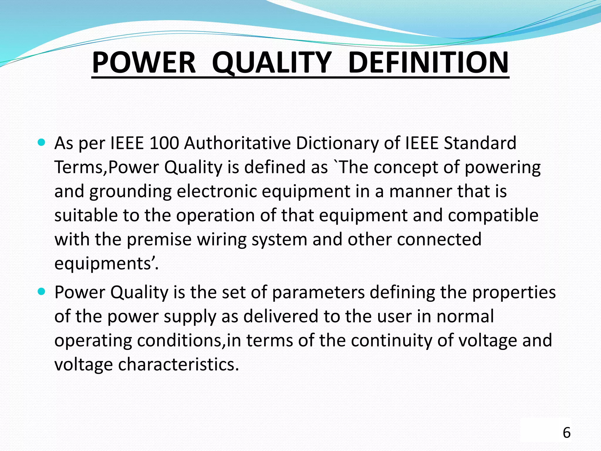 POWER QUALITY DEFINITION
 As per IEEE 100 Authoritative Dictionary of IEEE Standard
Terms,Power Quality is defined as `The concept of powering
and grounding electronic equipment in a manner that is
suitable to the operation of that equipment and compatible
with the premise wiring system and other connected
equipments’.
 Power Quality is the set of parameters defining the properties
of the power supply as delivered to the user in normal
operating conditions,in terms of the continuity of voltage and
voltage characteristics.
6
 