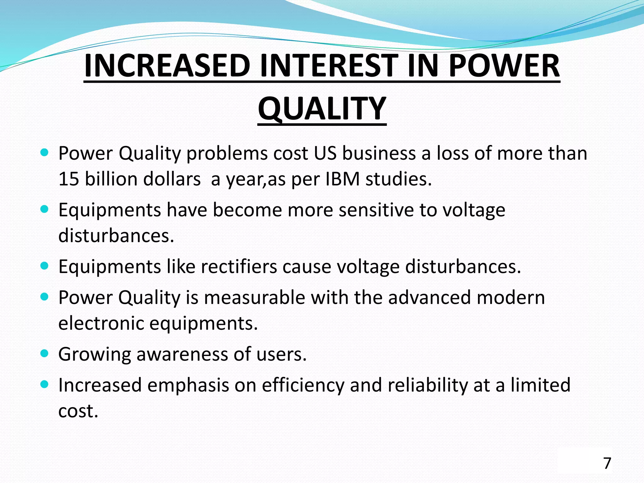 INCREASED INTEREST IN POWER
QUALITY
 Power Quality problems cost US business a loss of more than
15 billion dollars a year,as per IBM studies.
 Equipments have become more sensitive to voltage
disturbances.
 Equipments like rectifiers cause voltage disturbances.
 Power Quality is measurable with the advanced modern
electronic equipments.
 Growing awareness of users.
 Increased emphasis on efficiency and reliability at a limited
cost.
7
 
