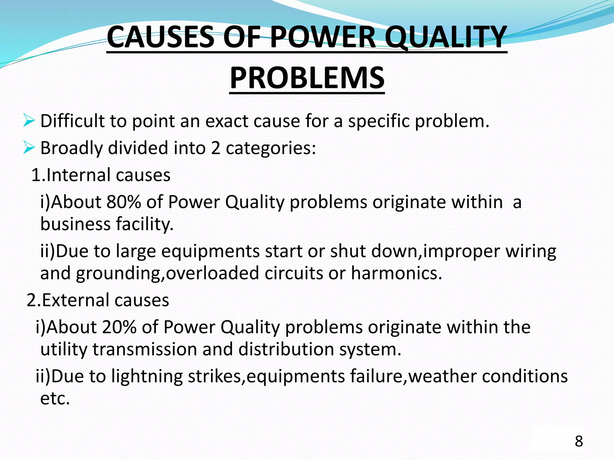 CAUSES OF POWER QUALITY
PROBLEMS
 Difficult to point an exact cause for a specific problem.
 Broadly divided into 2 categories:
1.Internal causes
i)About 80% of Power Quality problems originate within a
business facility.
ii)Due to large equipments start or shut down,improper wiring
and grounding,overloaded circuits or harmonics.
2.External causes
i)About 20% of Power Quality problems originate within the
utility transmission and distribution system.
ii)Due to lightning strikes,equipments failure,weather conditions
etc.
8
 