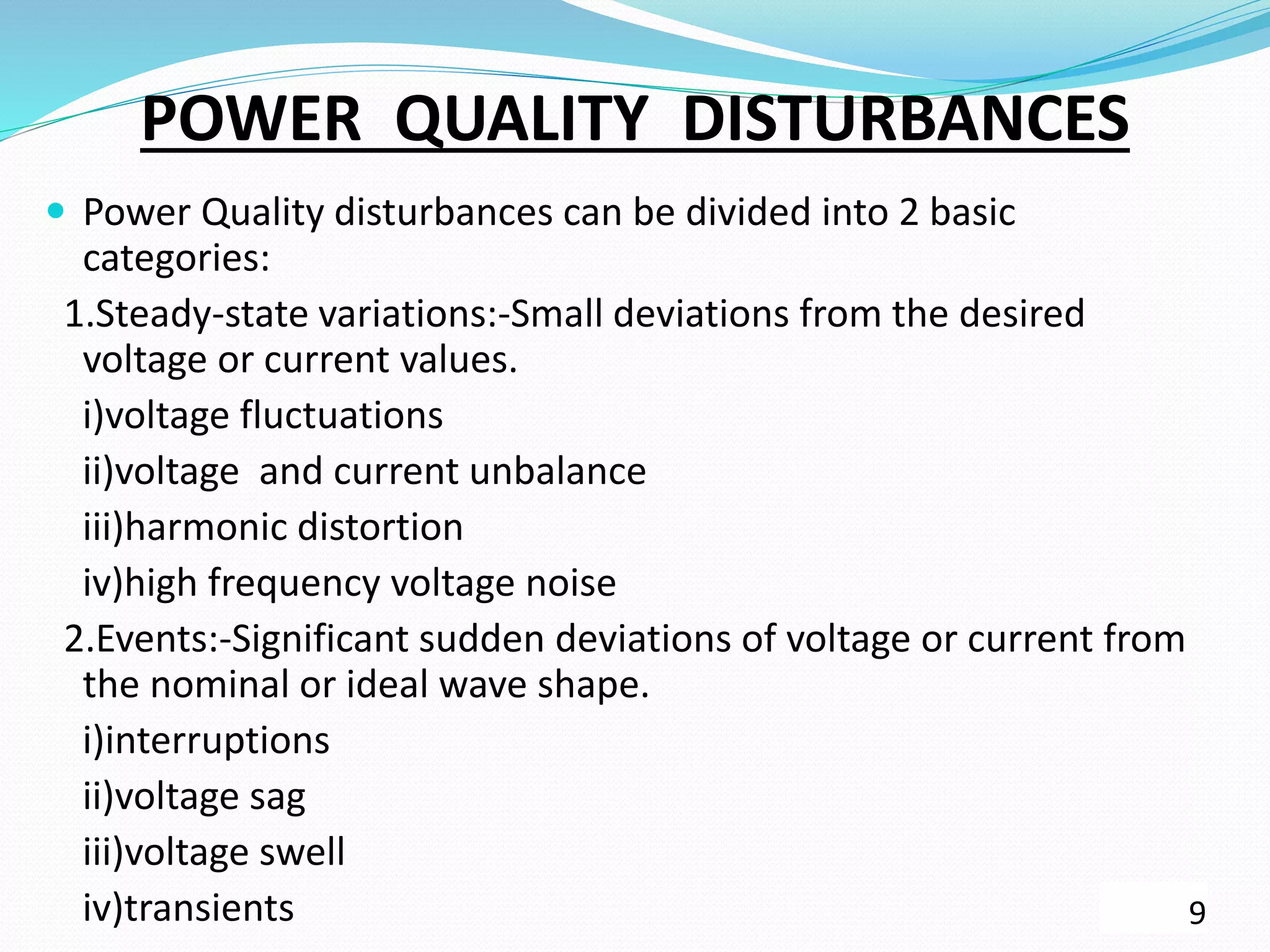 POWER QUALITY DISTURBANCES
 Power Quality disturbances can be divided into 2 basic
categories:
1.Steady-state variations:-Small deviations from the desired
voltage or current values.
i)voltage fluctuations
ii)voltage and current unbalance
iii)harmonic distortion
iv)high frequency voltage noise
2.Events:-Significant sudden deviations of voltage or current from
the nominal or ideal wave shape.
i)interruptions
ii)voltage sag
iii)voltage swell
iv)transients 9
 