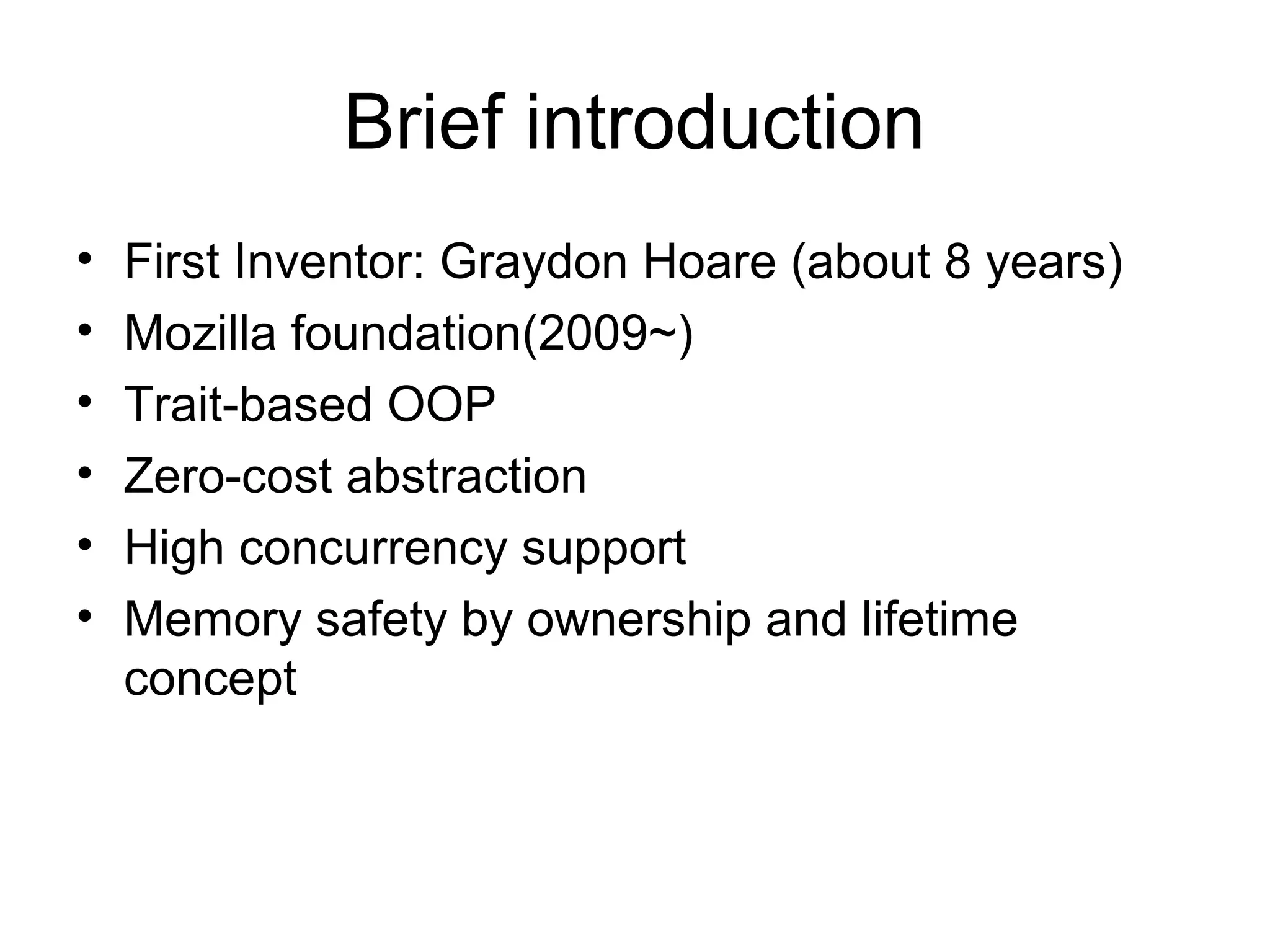 Brief introduction
• First Inventor: Graydon Hoare (about 8 years)
• Mozilla foundation(2009~)
• Trait-based OOP
• Zero-cost abstraction
• High concurrency support
• Memory safety by ownership and lifetime
concept
 