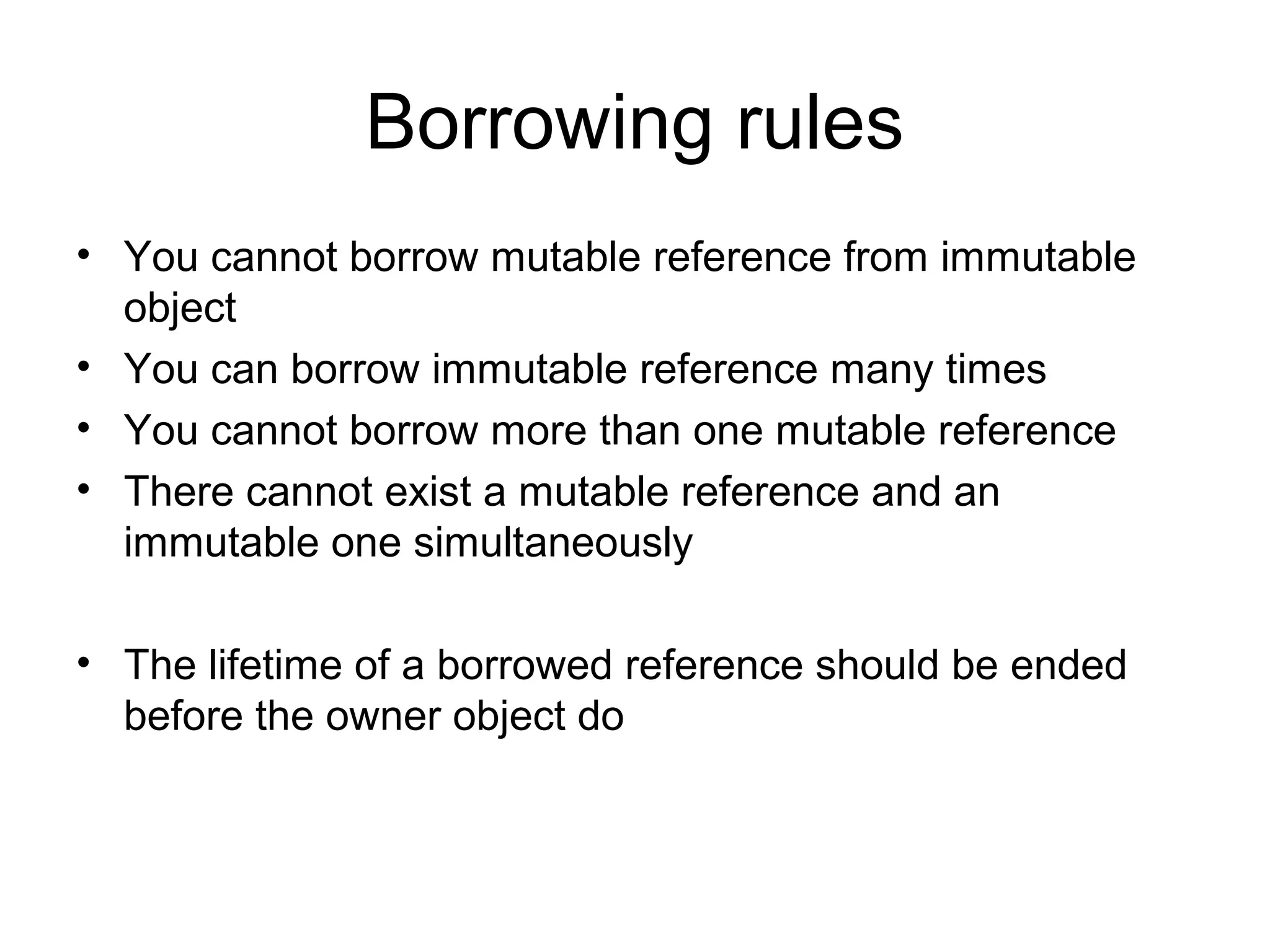 Borrowing rules
• You cannot borrow mutable reference from immutable
object
• You can borrow immutable reference many times
• You cannot borrow more than one mutable reference
• There cannot exist a mutable reference and an
immutable one simultaneously
• The lifetime of a borrowed reference should be ended
before the owner object do
 