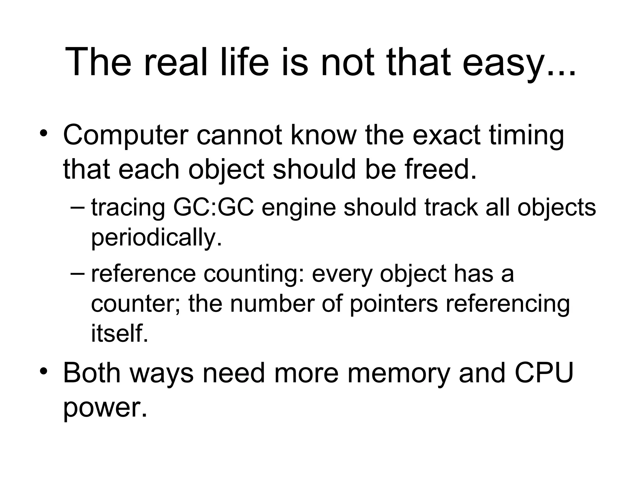 The real life is not that easy...
• Computer cannot know the exact timing
that each object should be freed.
– tracing GC:GC engine should track all objects
periodically.
– reference counting: every object has a
counter; the number of pointers referencing
itself.
• Both ways need more memory and CPU
power.
 