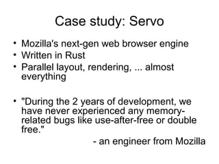 Case study: Servo
• Mozilla's next-gen web browser engine
• Written in Rust
• Parallel layout, rendering, ... almost
everything
• "During the 2 years of development, we
have never experienced any memory-
related bugs like use-after-free or double
free."
- an engineer from Mozilla
 