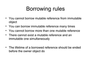 Borrowing rules
• You cannot borrow mutable reference from immutable
object
• You can borrow immutable reference many times
• You cannot borrow more than one mutable reference
• There cannot exist a mutable reference and an
immutable one simultaneously
• The lifetime of a borrowed reference should be ended
before the owner object do
 