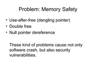 Problem: Memory Safety
• Use-after-free (dangling pointer)
• Double free
• Null pointer dereference
These kind of problems cause not only
software crash, but also security
vulnerabilities.
 