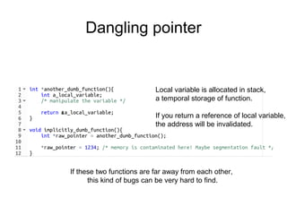 Dangling pointer
&
Local variable is allocated in stack,
a temporal storage of function.
If you return a reference of local variable,
the address will be invalidated.
If these two functions are far away from each other,
this kind of bugs can be very hard to find.
 