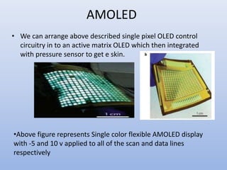 AMOLED
• We can arrange above described single pixel OLED control
circuitry in to an active matrix OLED which then integrated
with pressure sensor to get e skin.
•Above figure represents Single color flexible AMOLED display
with -5 and 10 v applied to all of the scan and data lines
respectively
 