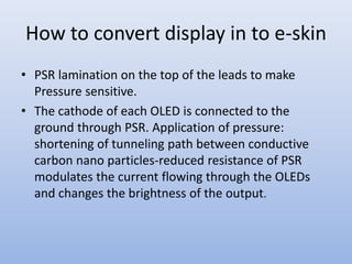 How to convert display in to e-skin
• PSR lamination on the top of the leads to make
Pressure sensitive.
• The cathode of each OLED is connected to the
ground through PSR. Application of pressure:
shortening of tunneling path between conductive
carbon nano particles-reduced resistance of PSR
modulates the current flowing through the OLEDs
and changes the brightness of the output.
 