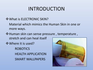 INTRODUCTION
What is ELECTRONIC SKIN?
Material which mimics the Human Skin in one or
more ways.
Human skin can sense pressure , temperature ,
stretch and can heal itself
Where it is used?
ROBOTICS
HEALTH APPLICATION
SMART WALLPAPERS
 