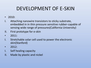 DEVELOPMENT OF E-SKIN
• 2010:
I. Attaching nanowire transistors to sticky substrate,
embedded in in thin pressure sensitive rubber-capable of
sensing wide range of pressures(California University)
II. First prototype for e-skin
• 2011:
I. Stretchable solar cell used to power the electronic
skin(Stanford)
• 2012:
I. Self healing capacity
II. Made by plastic and nickel
 
