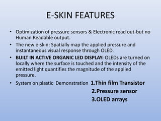 E-SKIN FEATURES
• Optimization of pressure sensors & Electronic read out-but no
Human Readable output.
• The new e-skin: Spatially map the applied pressure and
instantaneous visual response through OLED.
• BUILT IN ACTIVE ORGANIC LED DISPLAY: OLEDs are turned on
locally where the surface is touched and the intensity of the
emitted light quantifies the magnitude of the applied
pressure.
• System on plastic Demonstration 1.Thin film Transistor
2.Pressure sensor
3.OLED arrays
 