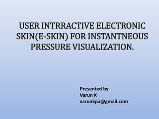 Presented by
Varun K
varunkpa@gmail.com
USER INTRRACTIVE ELECTRONIC
SKIN(E-SKIN) FOR INSTANTNEOUS
PRESSURE VISUALIZATION.
 