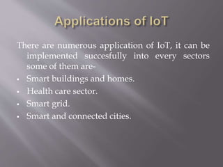 There are numerous application of IoT, it can be
implemented succesfully into every sectors
some of them are-
 Smart buildings and homes.
 Health care sector.
 Smart grid.
 Smart and connected cities.
 