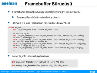14/30Kadir Yaşar :: Linux Sürücü Yazılımı Geliştirme :: Özgür Yazılım ve Linux Günleri ’15 :: 27.03.15
Framebuffer Sürücüsü
Framebuffer (ekran) sürücüsü için framework drivers/video/
Framebuffer sürücü sınıfı (device class)
struct fb_ops yordamları (include/linux/fb.h)
struct fb_info Linux a kayıtlanacak
struct fb_ops {
int (*fb_blank)(int blank, struct fb_info *info);
/* pan display */
int (*fb_pan_display)(struct fb_var_screeninfo *var, struct fb_info *info);
/* Draws a rectangle */
void (*fb_fillrect) (struct fb_info *info, const struct fb_fillrect *rect);
/* Copy data from area to another */
void (*fb_copyarea) (struct fb_info *info, const struct fb_copyarea *region);
/* Draws a image to the display */
void (*fb_imageblit) (struct fb_info *info, const struct fb_image *image);
….
}
int register_framebuffer (struct fb_info *fb_info);
int unregister_framebuffer (struct fb_info *fb_info);
 