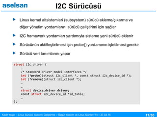 17/30Kadir Yaşar :: Linux Sürücü Yazılımı Geliştirme :: Özgür Yazılım ve Linux Günleri ’15 :: 27.03.15
I2C Sürücüsü
Linux kernel altsistemleri (subsystem) sürücü ekleme/çıkarma ve
diğer yönetim yordamlarını sürücü geliştirimi için sağlar
I2C framework yordamları yardımıyla sisteme yeni sürücü eklenir
Sürücünün aktifleştirilmesi için probe() yordamının işletilmesi gerekir
Sürücü veri tanımlarını yapar
struct i2c_driver {
…
/* Standard driver model interfaces */
int (*probe)(struct i2c_client *, const struct i2c_device_id *);
int (*remove)(struct i2c_client *);
…
…
struct device_driver driver;
const struct i2c_device_id *id_table;
…
};
 